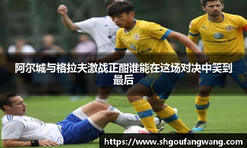 阿尔城与格拉夫激战正酣谁能在这场对决中笑到最后